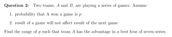 Question 2: Two teams, A and B, are playing a series of games. Assume 1. probability that A won a game is p 2. result of a game will not affect result of the next game Find the range of p such that team A has the advantage in a best four of seven series