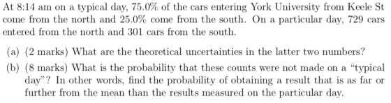 At 8:14 am on a typical day, 75.0% of the cars entering York University fron Keele St come from the north and 25.0% come from the south. On a particular day, 729 cars entered from the north and 301 cars from the south. (a) (2 marks) What are the theoretical uncertainties in the latter two numbers? (b) (8 marks) What is the probability that these counts were not made on a typical day? In other words, find the probability of obtaining a result that is as far or urther from the mean than the results measured on the particular dav