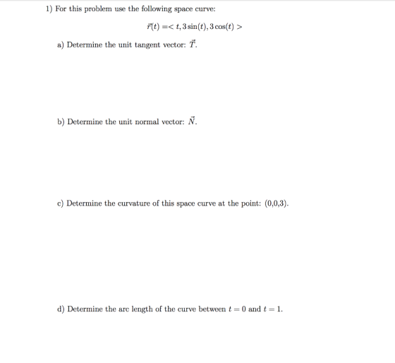 1) For this problem use the following space curve: F(t) =< t, 3 sin(t), 3 cos(t) > a) Determine the unit tangent vector: T. b