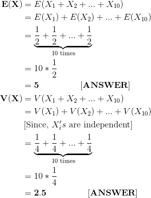 \begin{align*} \bf E(X) &= E(X_1+X_2+...+X_{10}) \\ &= E(X_1) + E(X_2) + ... + E(X_{10}) \\ &= \underset{\text{10 times}}{\underbrace{\frac{1}{2}+\frac{1}{2} +...+ \frac{1}{2}}} \\ &= 10*\frac{1}{2} \\ &= \bf 5 \ \ \ \ \ \ \ \ \ \ \ \ \ \ [ANSWER] \\ \bf V(X) &= V(X_1+X_2+...+X_{10}) \\ &= V(X_1) + V(X_2) + ... + V(X_{10}) \\ &\left[\text{Since, }X_i's \text{ are independent} \right ] \\ &= \underset{\text{10 times}}{\underbrace{\frac{1}{4}+\frac{1}{4} +...+ \frac{1}{4}}} \\ &= 10*\frac{1}{4} \\ &= \bf 2.5 \ \ \ \ \ \ \ \ \ \ \ \ \ \ [ANSWER] \end{align*}