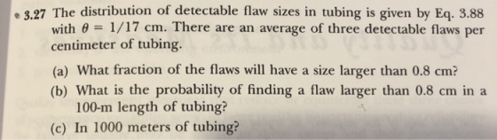 e 3.27 The distribution of detectable flaw sizes in tubing is given by Eq. 3.88 with e 1/17 cm. There are an average of three detectable flaws per centimeter of tubing. (a) What fraction of the flaws will have a size larger than 0.8 cm? (b) What is the probability of finding a flaw larger than 0.8 cm in a 100-m length of tubing? (c) In 1000 meters of tubing?