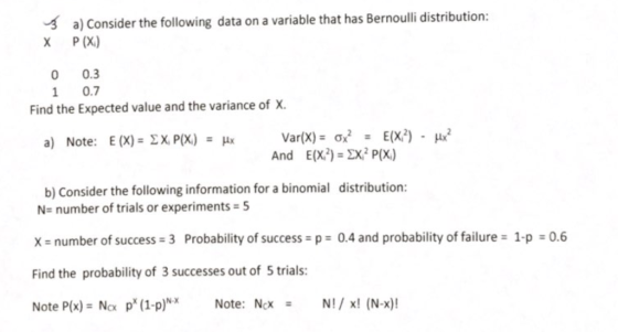 a) Consider the following data on a variable that has Bernoulli distribution: X P (X) 0 0.3 1 0.7 Find the Expected value and the variance of X. And E(X)-X Px) b) Consider the following information for a binomial distribution: N number of trials or experiments 5 x- number of success 3 Probability of success p 0.4 and probability of failure 1-p 0.6 Find the probability of 3 successes out of 5 trials: Note P(x) Nox p* (1-p)Note: NcN!x! (N-x)! -Х