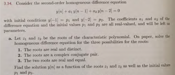 3.34. Consider the second-order homogeneous difference equation with initial conditions yl-1] pi and yl-2 P2. The coefficients a and a2 of the difference equation and the initial values p? and p2 are all real-valued, and will be left as parameters. a. Let z1 and 22 be the roots of the characteristic polynomial. On paper, solve the homogeneous difference equation for the three possibilities for the roots: 1. The roots are real and distinct. 2. The roots are a complex conjugate pair. 3. The two roots are real and equal. Find the solution vin] as a function of the roots 21 and z2 as well as the initial values p? and p2.