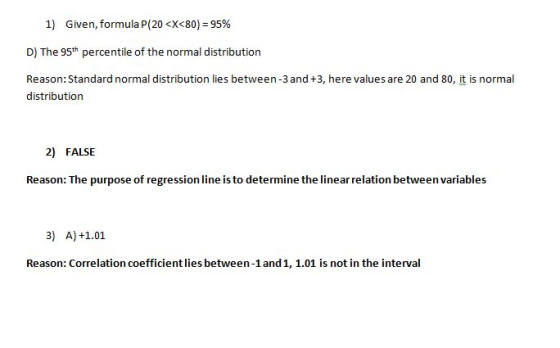 1) Given,formula p(20 <X<80) 95% D) The 95th percentile of the normal distribution Reason: Standard normal distribution lies between-3 and +3, here values are 20 and 80, it is normal distribution 2) FALSE Reason: The purpose of regression line is to determine the linear relation between variables 3) A) +1.01 Reason: Correlation coefficient lies between-1and1, 1.01 is not in the interval