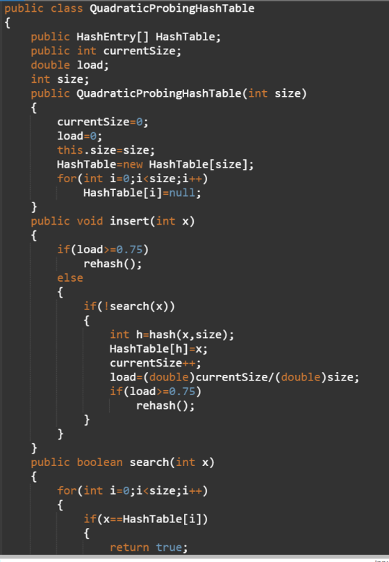 public class QuadraticProbingHashTable public HashEntryL] HashTable public int currentSize; double load; int size; public QuadraticProbingHashTable(int size) currentSize-0 load-0; this.size-size; HashTable-new HashTable[size]; for(int i-0;i<size;i++) HashTableľi1-null: public void insert(int x) if(load>-0.75) rehash(); else if( search(x)) int h-hash(x,size); HashTable [h1-X; currentSize++; load-(double)currentSize/ (double)size; if(load>-0.75) rehash(); public boolean search(int x) for(int i-0;i<size;i++) if(x--HashTable[i]) return true;