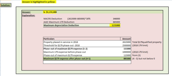 Answer is highlighted in yellow: Solution Answer: b. $1,231,000 Explanation MACRS Deduction (2615000-885000)*20% Add: Maximum 179 Deduction Maximum depreciation Deduction 346000 885000 1231000 Particulars Property placed in service in 2018 Threshold for 5179 phase-out-2018 Phase-out of maximum $179 expense (1-2) Maximum 179 expense before phase-out Phase-out of maximum $179 expense Maximum $179 expense after phase-out (4-5 Amount 2615000 Total $179qualified property 2500000 (2018 179 limit) 115000 1000000 (2018 179 limit) 115000 from (3) 885000 (4 -5) but not below o