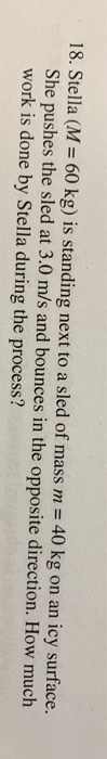 18. Stella (M = 60 kg) is standing next to a sled of mass m = 40 kg on an icy surface. She pushes the sled at 3.0 m/s and bou