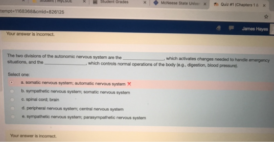 e l = Student Grades × ◆ McNeese State Univer 1 m Quiz #1 (Chapters 1 & tempt 1168368&cmid- 826125 James Hayes Your answer is incorrect. The two divisions of the autonomic nervous system are the situations, and the which activates changes needed to handle emergency ,which controls normal operations of the body (e.g., digestion, blood pressure). Select one: a.somatic nervous system; automatic nervous systemX b. sympathetic nervous system; somatic nervous system c.spinal cord; brain d. peripheral nervous system; central nervous system e. sympathetic nervous system; parasympathetic nervous system Your answer is incorrect.