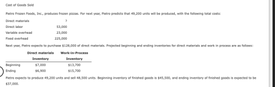 Cost of Goods Sold Pietro Frozen Foods, Inc., produces frozen pizzas. For next year, Pietro predicts that 49,200 units will be produced, with the following total costs: Direct materials Direct labor Variable overhead Fixed overhead Next year, Pietro expects to purchase $128,000 of direct materials. Projected beginning and ending inventories for direct materials and work in process are as follows: 53,000 23,000 225,000 Direct materials Work-in-Process Inventory $7,000 $6,900 Inventory $13,700 $15,700 Beginning Ending Pietro expects to produce 49,200 units and sell 48,500 units. Beginning inventory of finished goods is $45,500, and ending inventory of finished goods is expected to be $37,000