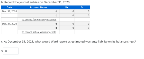 b. Record the journal entries on December 31, 2020. Date Account Name Dr. Dec. 31, 2020 Cr. To accrue for warranty expense oo