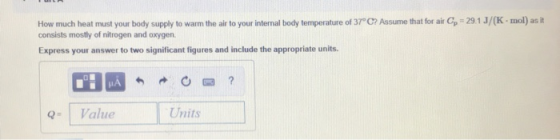 How much heat must your body supply to warm the air to your internal body temperature of 37°C? Assume that for air C , consists mostly of nitrogen and oxygen. 29 1 J (K-mo as it Express your answer to two significant figures and include the appropriate units. Value Units