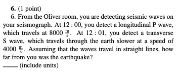 6. (1 point) 6. From the Oliver room, you are detecting seismic waves on your seismograph. At 12:00, you detect a longitudinal P wave, which travels at 8000 A 12: 01, you detect a transverse S wave, which travels through the earth slower at a speed of 4000 . Assuming that the waves travel in straight lines, how far from you was the earthquake? _(include units)