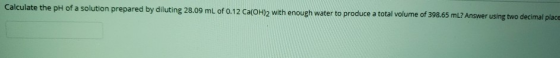 Calculate the pH of a solution prepared by diluting 28.09 mL of 0.12 Ca(OH)2 with enough water to produce a total volume of 3