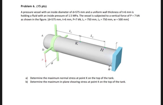 Problem 6. (15 pts) A pressure vessel with an inside diameter of d-575 mm and a uniform wall thickness of t-6 mm is holding a fluid with an inside pressure of 1.5 MPa. The vessel is subjected to a vertical force of P 7 kN as shown in the figure. [d-575 mm, t-6 mm, P=7 kN, Lle 750 mm, L2 = 750 mm, w 500 mm] a) b) Determine the maximum normal stress at point K on the top of the tank. Determine the maximum in-plane shearing stress at point K on the top of the tank.
