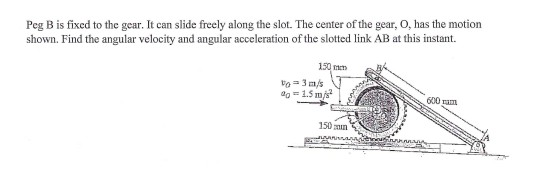 Peg B is fixed to the gear. It can slide freely along the slot. The center of the gear, O, has the motion shown. Find the ang