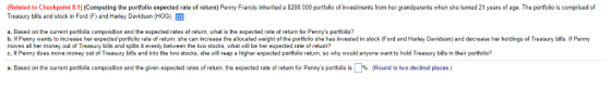 Related to Checkpoint 8.1) (Computing the portfolio expected rate of return) Penny Francis inherited a $200,000 portfolio of investments from her grandparents when she turned 21 years of age. The portfolio is comprised of Treasury bills and stock in Ford (F) and Harley Davidson (HOG) a. Based on the current portfolio composition and the expected rates of return, what is the expected rate of return or Pennys portfolio? b. If Penny wants to increase her expected portfolio rate of return, she can increase the allocated weight of the portfolio she has invested in stock (Ford and Harley Davidson) and decrease her holdings of Treasury bills. If Penny moves all her money out of Treasury bills and splits it evenly between the two stocks, what will be her expected rate of return? c. If Penny does move money out of Treasury bills and into the two stocks, she will reap a higher expected portfolio return, so why would anyone want to hold Treasury bills in their portfolio? a. Based on the current portfo o composition and the g en expected rates of return, the expected rate of return for Pennys portfolio s %. Round to cma places. oa