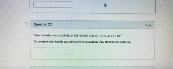 D Question 22 1 pts Determine the molar solubility of BaF2 in 0.071 M Naf. Its Kop is 1.5 x 10% Our system cant handle your