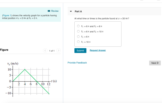 Review PartA (Figure 1) shows the velocity graph for a particle having initial position o 0 m at to 0 s At what time or times is the particle found at 35 m? O t1 6 s and t2-10s t1-6s t1 10 s Figure 1 of 1 Submit Request Answer ns) Provide Feedback Next > 10 (0 -5 -10 2 4 6 810 12