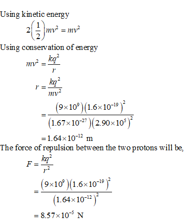 Using kinetic energ 1 2 Usmg conservation of energw kq 7 kq mv (9x10%)(1.6x10-19)2 1.67× 10-27 )(2.90×105 1.64×10-12 m The force of repulsion between the two protons will be, ka 12 (9x10 1.6x10-19 (1.64x10-12) 8.57x10 N