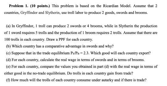 Problem 1. (10 points.) This problem is based on the Ricardian Model. Assume that 2 countries, Gryffindor and Slytherin, use troll labor to produce 2 goods, swords and brooms. (a) In Gryffindor, 1 troll can produce 2 swords or 4 brooms, while in Slytherin the production of 1 sword requires 5 trolls and the production of 1 broom requires 2 trolls. Assume that there are 100 trolls in each country. Draw a PPF for each country. (b) Which country has a comparative advantage in swords and why? (c) Suppose that in the trade equilibrium Ps/PB 2.3. Which good will each country export? (d) For each country, calculate the real wage in terms of swords and in terms of brooms. (e) For each country, compare the values you obtained in part (d) with the real wage in terms of either good in the no-trade equilibrium. Do trolls in each country gain from trade? (f How much will the trolls of each country consume under autarky and if there is trade?