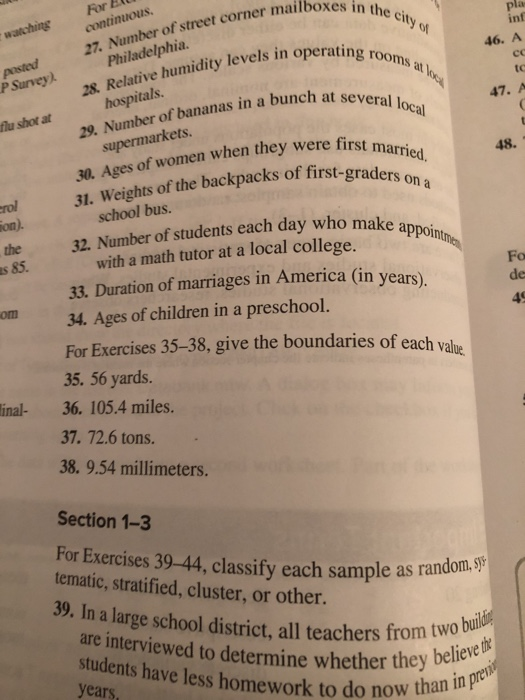 in the city, watchingForE continuous inf of in operating rooms at 27. Number of street corner mailbox s Relative 46. A co tc P Survey). Philadelphia 28. Relative humidity levels in oper hospitals. 47. A ber of bananas in a bunch at several flu shot at supermarkets. es of women when they were first ma 48. 31. Weights of the backpacks of first-graders on a school bus the s 85. 32. Namber of students each day who make a with a math tutor at a local college. 33. Duration of marriages in America (in years). de om34. Ages of children in a preschool. 45 For Exercises 35-38, give the boundaries of each val 35. 56 yards. 36. 105.4 miles. 37. 72.6 tons. 38. 9.54 millimeters. ue inal- Section 1-3 For Exercises 39-44, classify each sample as random.S? tematic, stratified, cluster, or other 33. In alarge school district,all teachers from two bul students have less homework to do now thail are interviewed to determine whether they years ether they believe