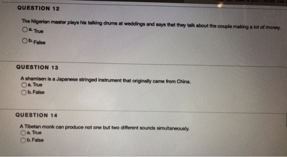 QUESTION 12 The Nigerian master plays his talking drums at weddings and says that they talk about the couple making a lot of money O a True Ob. False QUESTION 13 A shamisen is a Japanese stringed instrument that originaly came from China. Oa True O b. False QUESTION 14 A Tibetan monk can produce not one but two different sounds simultaneously. O a True O b. False