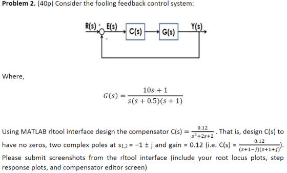 Problem 2. (40p) Consider the fooling feedback control system: Y(s) Where 10s 1 S(s+0.5) (s 1) -12-. That is, design C(s) to Using MATLAB rltool interface design the compensator C(s) have no zeros, two complex poles at $1,2 1t j and gain = 0.12 (i.e. C(s) Please submit screenshots from the rltool interface (include your root locus plots, step response plots, and compensator editor screen) 0.12