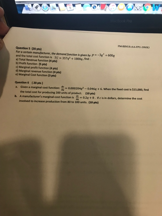 Question s (20 pts) For a certain manufacturer, the demand function is given by P-34 and the total cost function is TC 357q2+1800q, find: a) Total Revenue function (4 pts) b) Profit function (5 pts) c) Marginal profit function (4 pts) d) Marginal revenue function (4 pts) e) Marginal Cost function (3 pts) +600g Question 6 (20 pts) a. Given a marginal cost function: 0.000204q-0.046q + 6. When the fuxed cost s $15,000, find the total cost for producing 200 units of product. (10 pts) manufacturers marginal cost funton -.4+ 8. If c is in dollars, determine the cost involved to increase production from 80 to 100 units. (10 pts)