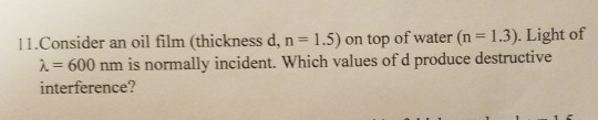 11. Consider an oil film (thickness d, n=1.5) on top of water (n = 1.3). Light of 2= 600 nm is normally incident. Which value