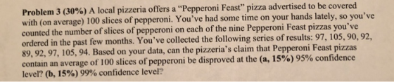 Problem 3 (30%) A local pizzeria offers a “Pepperoni Feast pizza advertised to be covered with (on average) 100 slices of pe