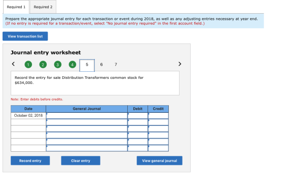 Required 1Required 2 Prepare the appropriate journal entry for each transaction or event during 2018, as well as any adjusting entries necessary at year end. (If no entry is required for a transaction/event, select No journal entry required in the first account field.) View transaction list Journal entry worksheet 4 Record the entry for sale Distribution Transformers common stock for $634,000 Note: Enter debits before credits. Date General Journal Debit Credit October 02, 2018 Record entry Clear entry View general journal
