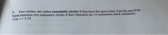 5. Two circles, are called concentric eircles if they have the same center. Find the area of the band between two concentric circles if their diameters are 12 centimeters and 8 centimeters. Use n- 3.14