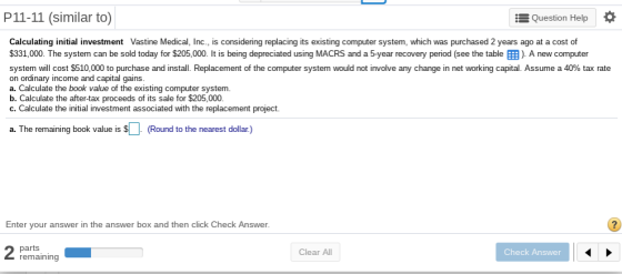P11-11 (similar to) Question Help its existing computer system, which was Calculating initial investment Vastine Medical, Inc., is considering replacing i purchased 2 years ago at a cost of $331,000. The system can be sold today for $205,000. It is being depreciated using MACRS and a 5-year recovery period (see the table EB). A new computer system will cost $510,000 to purchase and install. Replacement of the computer system would not involve any change in net working capital. Assume a 40% tax rate on ordinary income and capital gains a. Calculate the book value of the existing computer system. b. Calculate the after-tax proceeds of its sale for $205,000. c. Calculate the initial investment associated with the replacement project. a. The remaining book value is s ( (Round to the nearest dollar.) Enter your answer in the answer box and then click Check Answer. parts remaining Clear All Check Answer