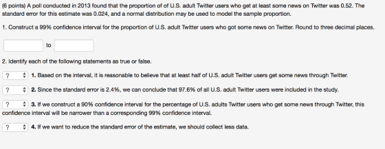 (6 points) A poll conducted in 2013 found that the proportion of of U.S. adult Twitter users who get at least some news on Twitter was 0.52. The standard error for this estimate was 0.024, and a normal distribution may be used to model the sample proportion. 1. Construct a 99% confidence interval for the proportion of U.S. adult Twitter users who got some news on Twitter. Round to three decimal places. to 2. Identify each of the following statements as true or false. ? ? ? 1. Based on the interval, it is reasonable to believe that at least half of U.S. adult Twitter users get some news through Twitter. 2. Since the standard error is 2.4%, we can conclude that 97.6% of all U.S. adult Twitter users were included in the study. 3. If we construct a 90% confidence interval for the percentage of U.S. adults Twitter users who get some news through Twitter, this ▼ confidence interval will be narrower than a corresponding 99% confidence interval. ? A 4. If we want to reduce the standard error of the estimate, we should collect less data.