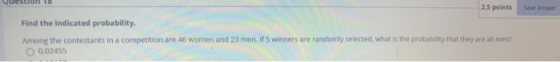 2.5 points Save Answer Find the indicated probability. Among the contestants in a competition are 46 women and 23 men. If 5 w