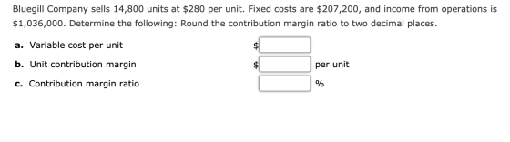 Bluegill Company sells 14,800 units at $280 per unit. Fixed costs are $207,200, and income from operations is $1,036,000. Det