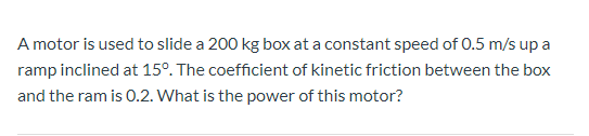 A motor is used to slide a 200 kg box at a constant speed of 0.5 m/s up a ramp inclined at 15°. The coefficient of kinetic fr