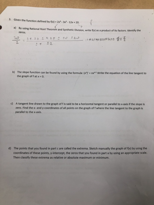 3. Given the function defined by fx)-2x3x-12x+ 20. a) By using Rational Root Theorem and Synthetic Division, write flk) as a product of its factors dentily the zeros. b) The slope function can be found by using the formula: (lnxWrite the equation of the line tangent to the graph offat x 0. c) A tangent line drawn to the graph of f is said to be a horizontal tangent or parallel to x-axis if the slope is zero. Find the x-and y-coordinates of all points on the graph of f where the line tangent to the graph is parallel to the x-axis. d) The points that you found in part c are called the extrema. Sketch manually the graph of f(x) by using the coordinates of these points, y-intercept, the zeros that you found in part a by using an appropriate scale. Then classify these extrema as relative or absolute maximum or minimum.