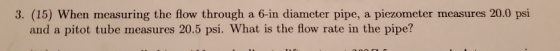 3. (15) When measuring the flow through a 6-in diameter pipe, a piezometer measures 20.0 psi and a pitot tube measures 20.5 p