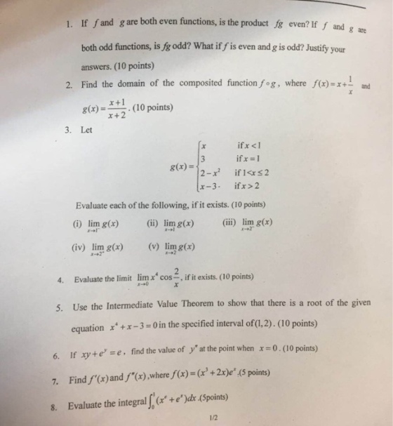 1. If fand g are both even functions, is the product fg even? If f and g both odd functions, is fg odd? What if f is even and g is odd? Justify your answers. (10 points) Find the domain g(x) =-. (10 points) 2. of the composited function fog, where f(x)=x+ and x +1 x+2 3. Let ifx <1 g(x) = x-3 ifx >2 Evaluate each of the following, if it exists. (10 points) lim g(x) lim gx)(i) lim g(r) (iv) lim g(x)(vlimg(x) 4. Evaluate the limit lim cos, ifit exists. (10 points) 5. Use the Intermediate Value Theorem to show that there is a root of the given equationx-3-0in the specified interval ofa2). (10 points) 6. If xytee, find the value of yat the point when x 0 (10 points) 7. Find f(x)andf(x),wheref(x)=(x + 2xe(5 points) 8. Evaluate the integrale)ds (Spoints) 1/2