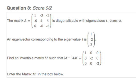 Question 8: Score 0/2 1 3 -3 4 6 -6 8 The matrix A = 1-6 6 | is diagonalisable with eigenvalues 1,-2 and-2. An eigenvector corresponding to the eigenvalue 1 is -2 2 1 0 0 0 0-2 Find an invertible matrix M such that M AM-0 -2 0 Enter the Matrix M in the box below.