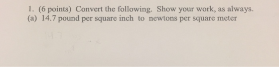1. (6 points) Convert the following. Show your work, as always. (a) 14.7 pound per square inch to newtons per square meter