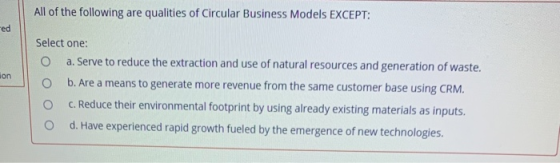 All of the following are qualities of Circular Business Models EXCEPT: ed ion Select one: O a. Serve to reduce the extraction