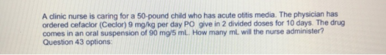 A clinic nurse is caring for a 50-pound child who has acute otitis media. The physician has ordered cefaclor (Ceclor) 9 mg/kg