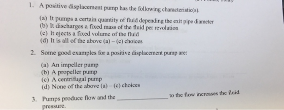 1. A positive displacement pump has the following characteristic(s) (a) It pumps a certain quantity of fluid depending the exit pipe diameter (b) It discharges a fixed mass of the fluid per revolution (c) It ejects a fixed volume of the fluid (d) It is all of the above (a) - (c) choices 2. Some good examples for a positive displacement pump are: (a) An impeller pump (b) A propeller pump (c) A centrifugal pump (d) None of the above (a) - (c) choices to the flow increases the fluid Pumps produce flow and the pressure. 3.