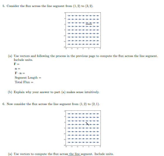 5. Consider the flux across the line segment from (1,2) to (3,2) (a) Use vectors and following the process in the previous page to compute the flux across the line segment Include umi Segment Length = Total Flux ix- b) Explain why your answer to part (a) makes sense intuitively 6. Now consider the flux across the line segment from (1,2) to (2,1) (a) Uac vortors to comp the ux ars the l Include mits.