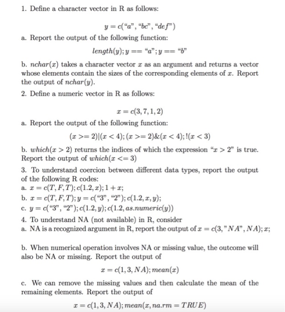 1. Define a character vector in R as follows: y - c(a, bc, def) a. Report the output of the following function: length(y);ya;yb b. nchar(x) takes a character vector x as an argument and returns a vector whose elements contain the sizes of the corresponding elements of x. Report the output of nchar(y) 2. Define a numeric vector in R as follows: z=c(3,7,1,2) a. Report the output of the following function: b. which(x > 2) returns the indices of which the expression r>2 is true. Report the output of which(z <= 3) 3. To understand coercion between different data types, report the output of the following R codes a. x = c(T, F, T); c(1.2, x); 1 + x; c. y -c(3, 2); c(1.2,y); c(1.2, as.numeric(y)) 4. To understand NA (not available) in R, consider a. NA is a recognized argument in R, report the output of c(3, NA, NA);x; b. When numerical operation involves NA or missing value, the outcome will also be NA or missing. Report the output of x c(1,3, NA); mean(x) c. We can remove the missing values and then calculate the mean of the remaining elements. Report the output of x = c(1, 3, NA); mean(z, na.rm = TRUE)