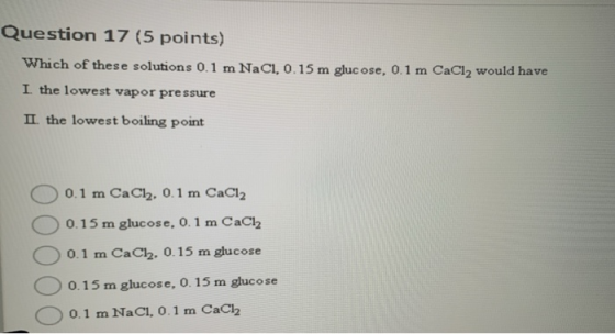 Question 17 (5 points) Which of these solutions 0.1 m NaCl, 0.15 m glucose, 0.1 m CaCl2 would have I the lowest vapor pressur