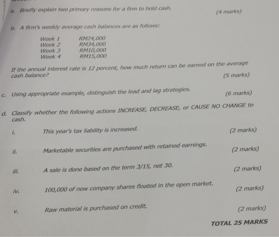 a. Briefly explain two primary reasons for a firm to hold cash. (4 marks) b. A firms weekly average cash balances are as follows: Week 1 Week 2 Week 3 Week 4 RM24,000 RM34, 000 RM10,000 RM15,000 nual interest rate is 12 percent, how much return can be earned on the average (5 marks) cash balance? c. Using appropriate example, distinguish the lead and lag strategies. (6 marks) d Classity whether the following actions INCREASE, DECREASE, or CAUSE NO CHANGE to cash. This years tax liability is increased. Marketable securities are purchased with retained earnings. A sale is done based on the term 3/15, net 30 100,000 of new company shares floated in the open market. Raw material is purchased on credit (2 marks) (2 marks) (2 marks) (2 marks) (2 marks) iv. V. TOTAL 25 MARKS
