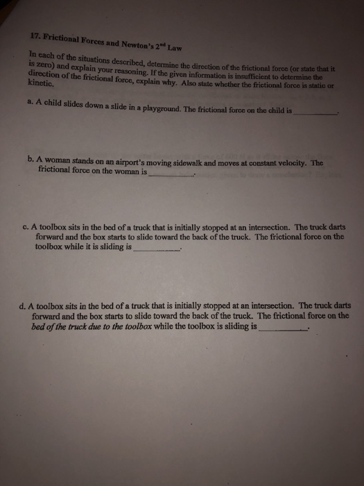 17. Frictional Forces and Newtons 2d Law In each of the situations described, determine the direction of the frictional force (or state that it is zero) and explain your reasoning. If the given information is insufficient to determine the direction of the frictional force, explain why. Also state whether the frictional force is static or kinetic. a. A child slides down a slide in a playground. The frictional force on the child is b. A woman stands on an airports moving sidewalk and moves at constant velocity. The frictional force on the woman is c. A toolbox sits in the bed of a truck that is initially stopped at an intersection. The truck darts forward and the box starts to slide toward the back of the truck. The frictional force on the toolbox while it is sliding is d. A toolbox sits in the bed of a truck that is initially stopped at an intersection. The truck darts forward and the box starts to slide toward the back of the truck. The frictional force on the bed of the truck due to the toolbox while the toolbox is sliding is